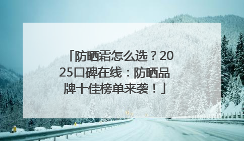 防晒霜怎么选？2025口碑在线：防晒品牌十佳榜单来袭！