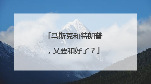 马斯克和特朗普，又要和好了？