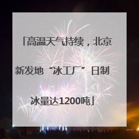 高温天气持续，北京新发地“冰工厂”日制冰量达1200吨