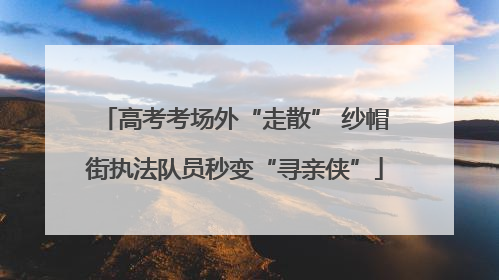 高考考场外“走散” 纱帽街执法队员秒变“寻亲侠”