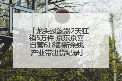 龙头过滤器2天狂销5万件 京东京喜自营618刷新余姚产业带出货纪录