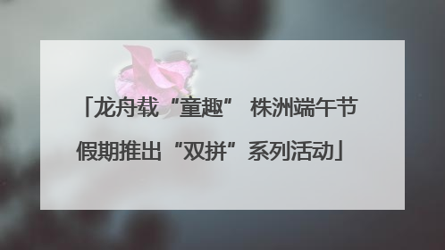 龙舟载“童趣” 株洲端午节假期推出“双拼”系列活动