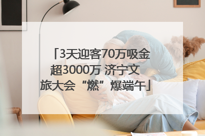 3天迎客70万吸金超3000万 济宁文旅大会“燃”爆端午