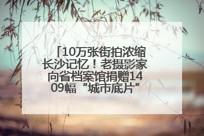 10万张街拍浓缩长沙记忆！老摄影家向省档案馆捐赠1409幅“城市底片”，有你的故事吗？