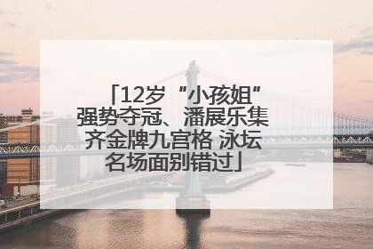 12岁“小孩姐”强势夺冠、潘展乐集齐金牌九宫格 泳坛名场面别错过