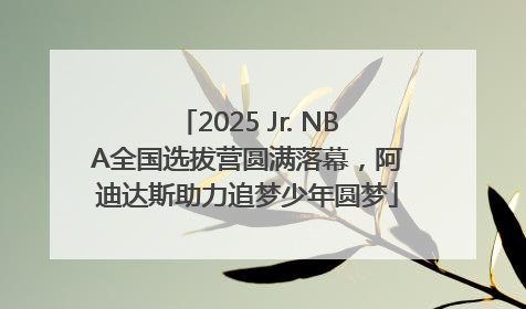 2025 Jr. NBA全国选拔营圆满落幕，阿迪达斯助力追梦少年圆梦