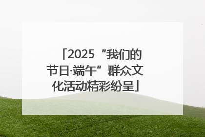 2025“我们的节日·端午”群众文化活动精彩纷呈