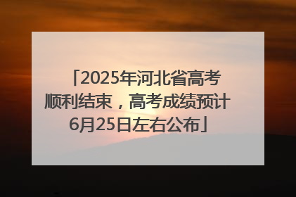 2025年河北省高考顺利结束，高考成绩预计6月25日左右公布