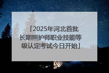2025年河北首批长期照护师职业技能等级认定考试今日开始