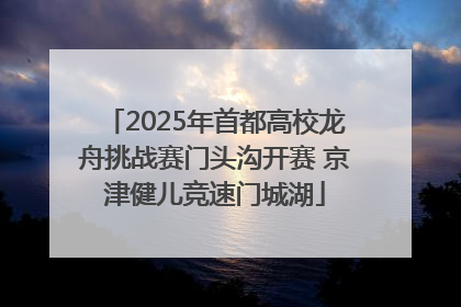 2025年首都高校龙舟挑战赛门头沟开赛 京津健儿竞速门城湖