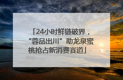24小时鲜链破界，“蓉品出川”助龙泉蜜桃抢占新消费赛道