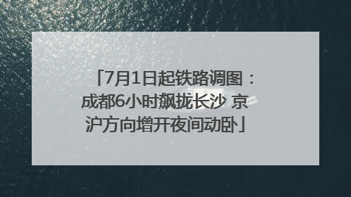 7月1日起铁路调图：成都6小时飙拢长沙 京沪方向增开夜间动卧