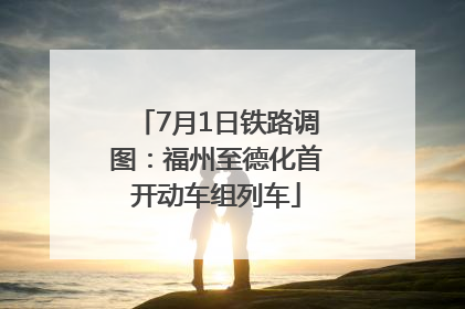 7月1日铁路调图：福州至德化首开动车组列车