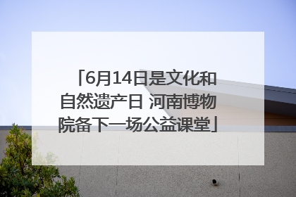 6月14日是文化和自然遗产日 河南博物院备下一场公益课堂