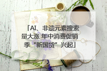 AI、非遗元素搜索量大涨 年中消费促销季“新国货”兴起